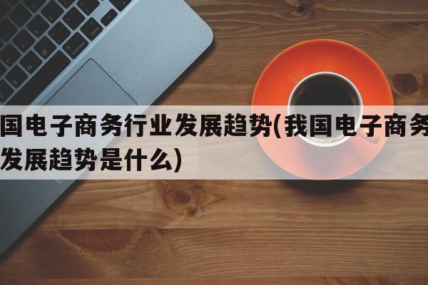 我国电子商务行业发展趋势(我国电子商务行业发展趋势是什么)